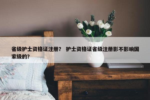 省级护士资格证注册？ 护士资格证省级注册影不影响国家级的？