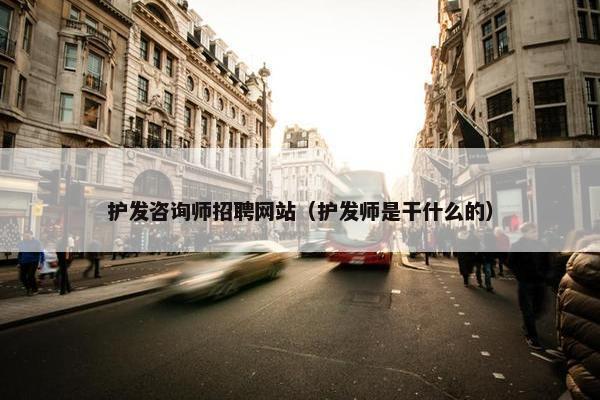 护发咨询师招聘网站（护发师是干什么的）