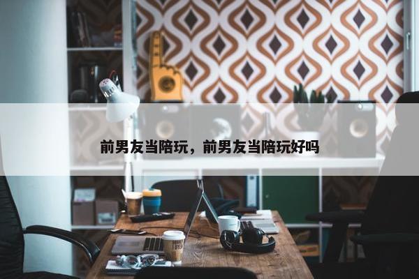 前男友当陪玩，前男友当陪玩好吗