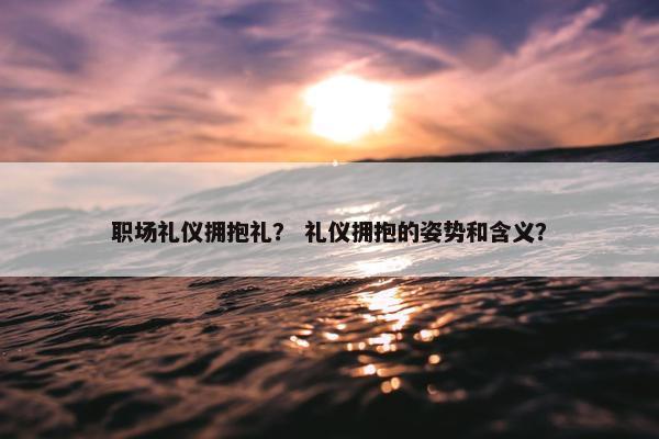 职场礼仪拥抱礼？ 礼仪拥抱的姿势和含义？