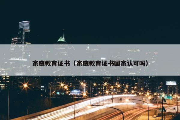 家庭教育证书（家庭教育证书国家认可吗）
