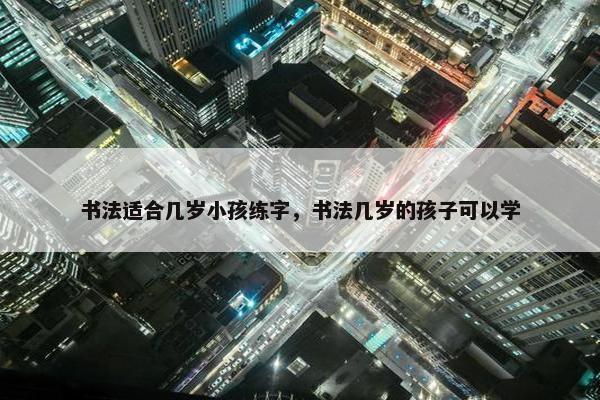 书法适合几岁小孩练字，书法几岁的孩子可以学
