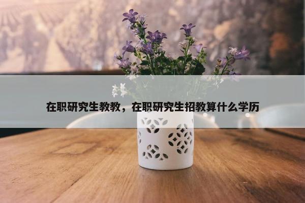 在职研究生教教，在职研究生招教算什么学历