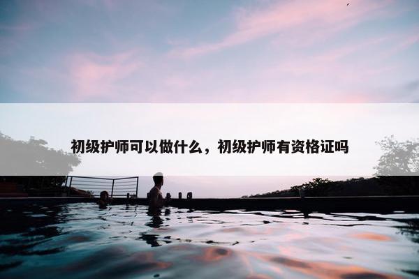 初级护师可以做什么，初级护师有资格证吗
