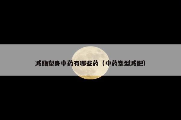 减脂塑身中药有哪些药（中药塑型减肥）