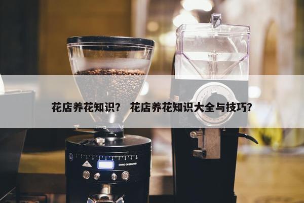 花店养花知识？ 花店养花知识大全与技巧？