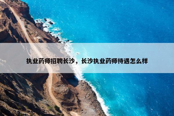 执业药师招聘长沙，长沙执业药师待遇怎么样