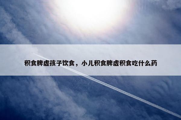 积食脾虚孩子饮食，小儿积食脾虚积食吃什么药