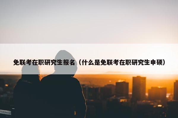 免联考在职研究生报名（什么是免联考在职研究生申硕）