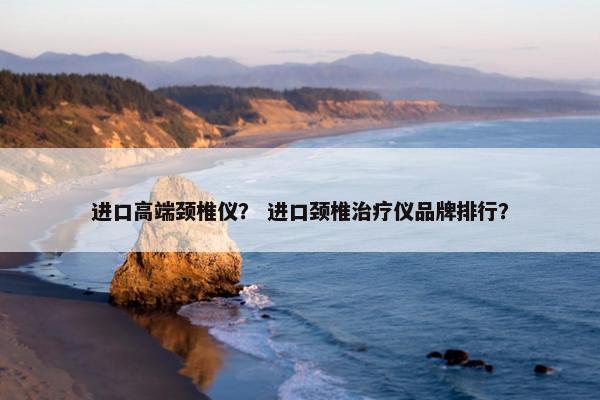 进口高端颈椎仪？ 进口颈椎治疗仪品牌排行？
