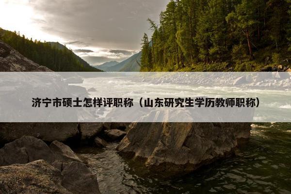 济宁市硕士怎样评职称（山东研究生学历教师职称）