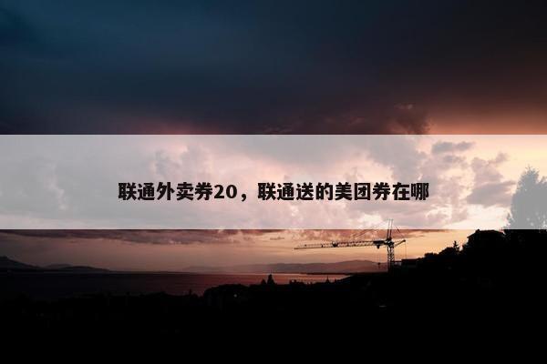 联通外卖券20，联通送的美团券在哪
