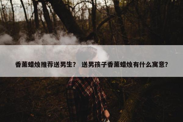香薰蜡烛推荐送男生？ 送男孩子香薰蜡烛有什么寓意？