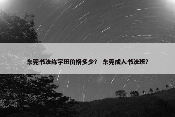 东莞书法练字班价格多少？ 东莞成人书法班？