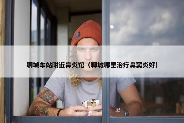 聊城车站附近鼻炎馆（聊城哪里治疗鼻窦炎好）