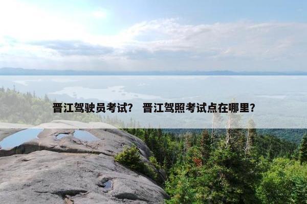 晋江驾驶员考试？ 晋江驾照考试点在哪里？