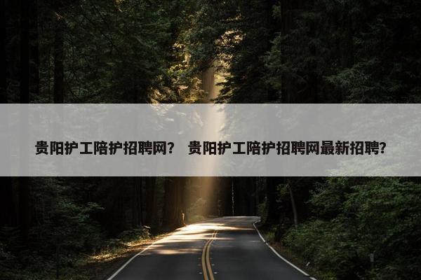 贵阳护工陪护招聘网？ 贵阳护工陪护招聘网最新招聘？