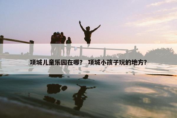 项城儿童乐园在哪？ 项城小孩子玩的地方？