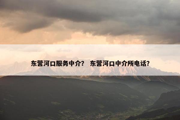 东营河口服务中介？ 东营河口中介所电话？
