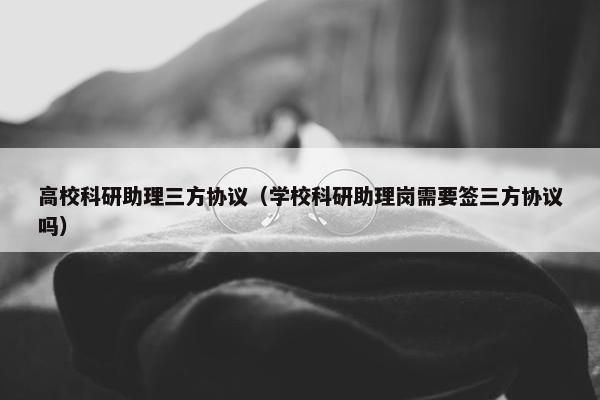 高校科研助理三方协议（学校科研助理岗需要签三方协议吗）