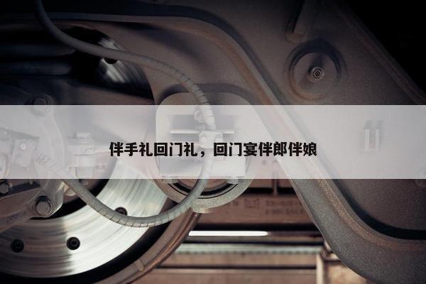 伴手礼回门礼，回门宴伴郎伴娘