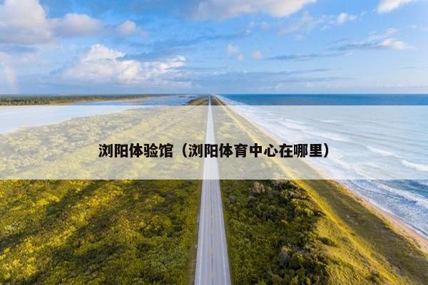 浏阳体验馆（浏阳体育中心在哪里）