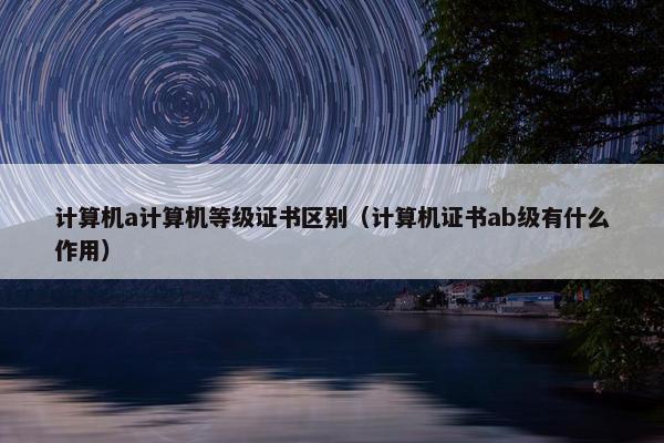 计算机a计算机等级证书区别（计算机证书ab级有什么作用）