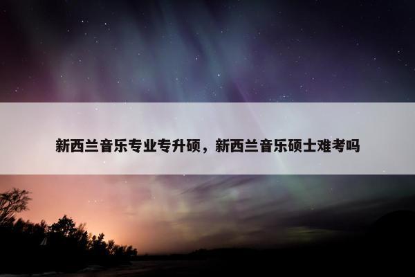 新西兰音乐专业专升硕，新西兰音乐硕士难考吗