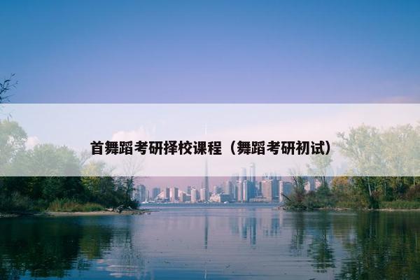 首舞蹈考研择校课程（舞蹈考研初试）