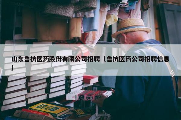山东鲁抗医药股份有限公司招聘（鲁抗医药公司招聘信息）