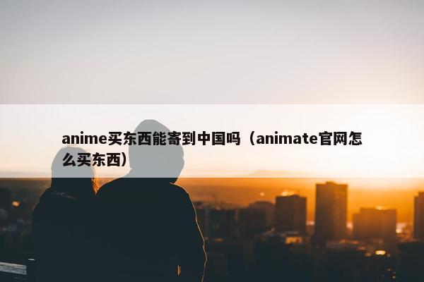 anime买东西能寄到中国吗（animate官网怎么买东西）