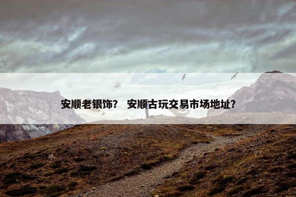 安顺老银饰？ 安顺古玩交易市场地址？