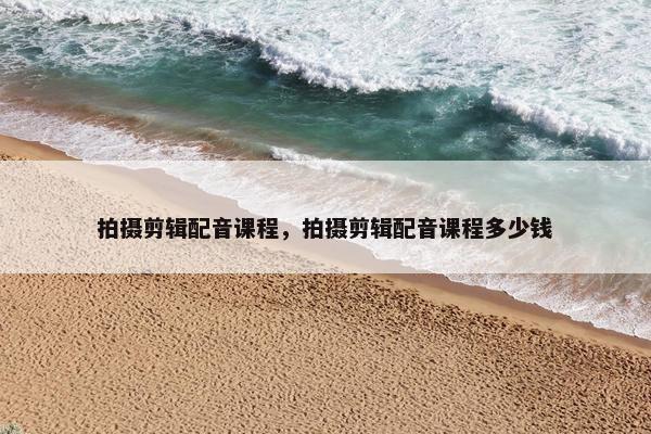 拍摄剪辑配音课程，拍摄剪辑配音课程多少钱