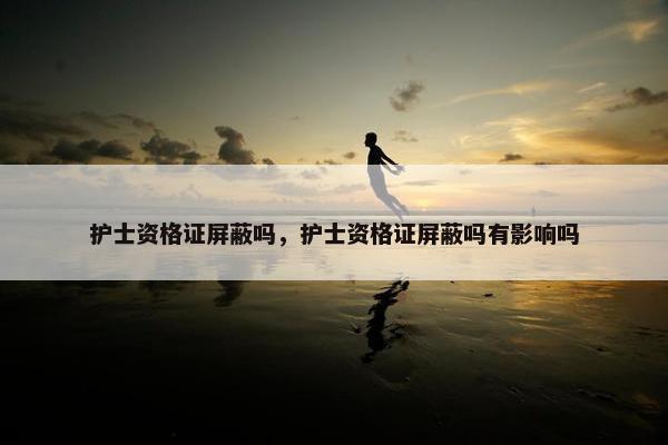护士资格证屏蔽吗，护士资格证屏蔽吗有影响吗