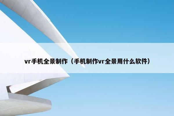 vr手机全景制作（手机制作vr全景用什么软件）