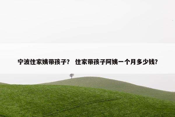 宁波住家姨带孩子？ 住家带孩子阿姨一个月多少钱？