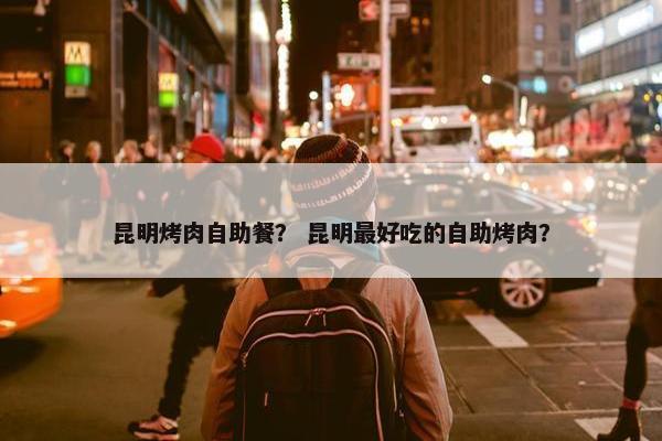 昆明烤肉自助餐？ 昆明最好吃的自助烤肉？
