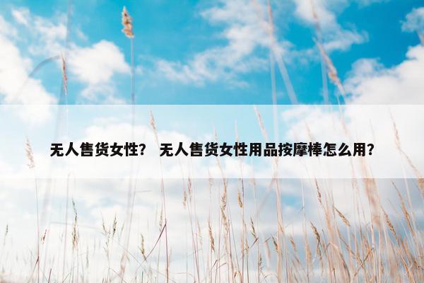 无人售货女性？ 无人售货女性用品按摩棒怎么用？