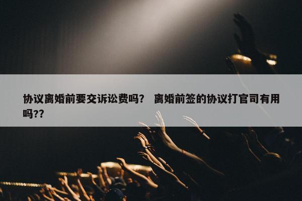 协议离婚前要交诉讼费吗？ 离婚前签的协议打官司有用吗?？