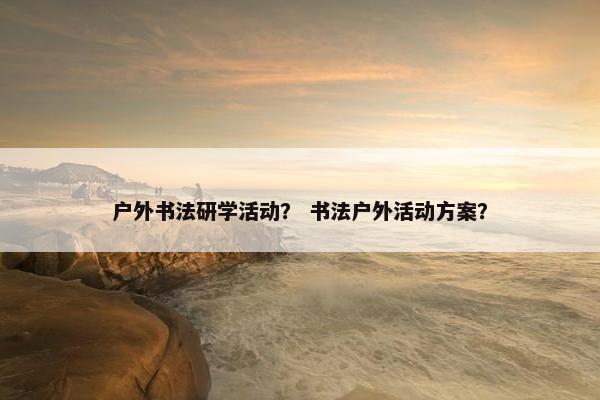 户外书法研学活动？ 书法户外活动方案？