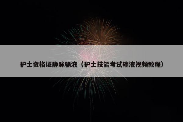 护士资格证静脉输液（护士技能考试输液视频教程）