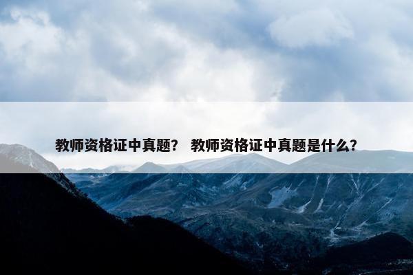 教师资格证中真题？ 教师资格证中真题是什么？