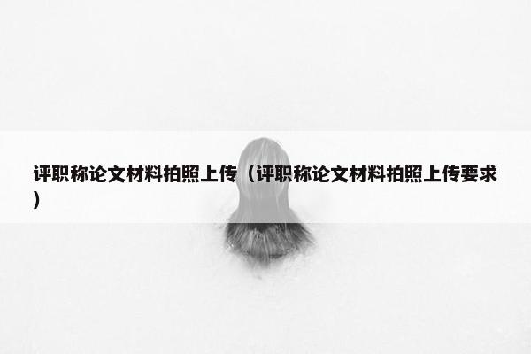 评职称论文材料拍照上传（评职称论文材料拍照上传要求）