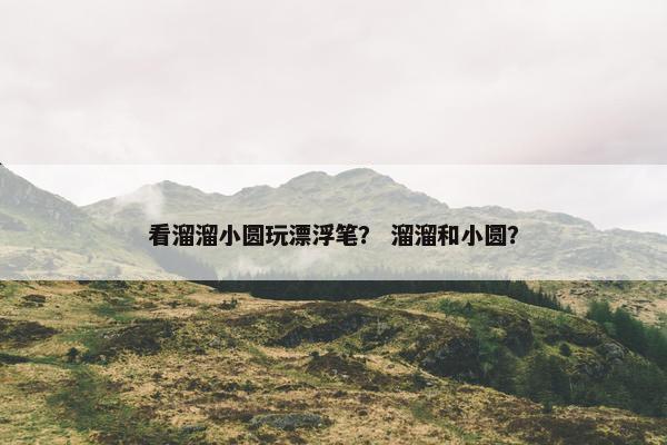 看溜溜小圆玩漂浮笔？ 溜溜和小圆？