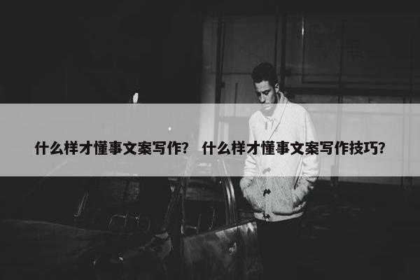 什么样才懂事文案写作？ 什么样才懂事文案写作技巧？