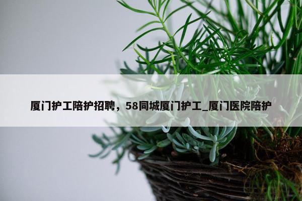 厦门护工陪护招聘，58同城厦门护工_厦门医院陪护