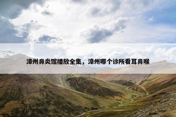 漳州鼻炎馆播放全集，漳州哪个诊所看耳鼻喉