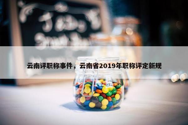 云南评职称事件，云南省2019年职称评定新规