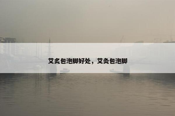 艾炙包泡脚好处，艾灸包泡脚