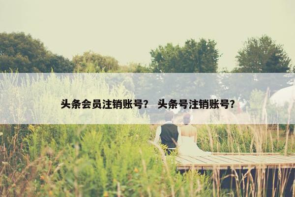 头条会员注销账号？ 头条号注销账号？
